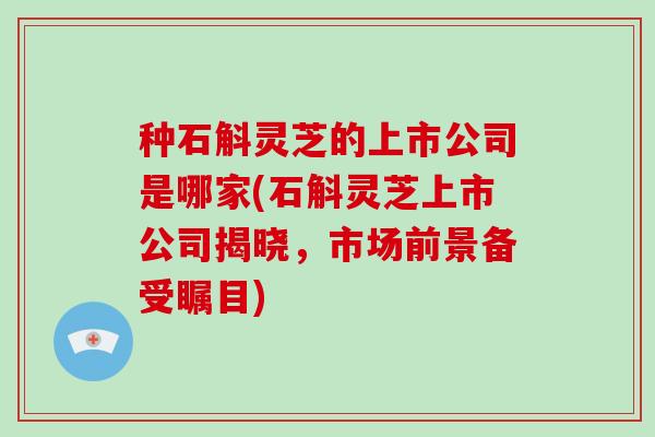 种石斛灵芝的上市公司是哪家(石斛灵芝上市公司揭晓，市场前景备受瞩目)