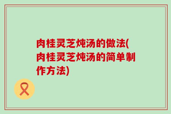 肉桂灵芝炖汤的做法(肉桂灵芝炖汤的简单制作方法)