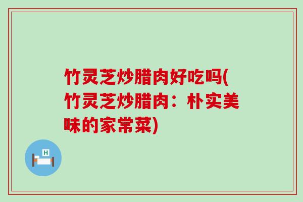 竹灵芝炒腊肉好吃吗(竹灵芝炒腊肉：朴实美味的家常菜)