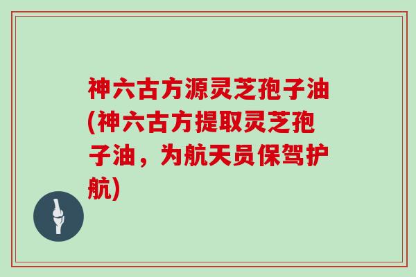 神六古方源灵芝孢子油(神六古方提取灵芝孢子油，为航天员保驾护航)