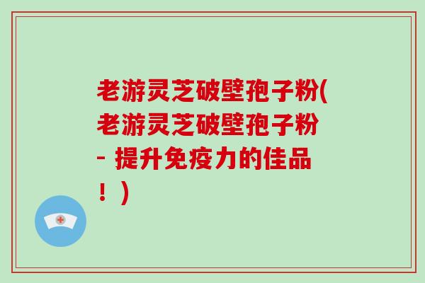 老游灵芝破壁孢子粉(老游灵芝破壁孢子粉 - 提升免疫力的佳品！)