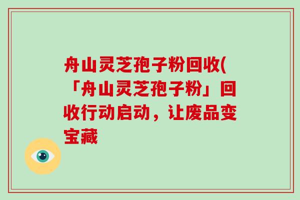 舟山灵芝孢子粉回收(「舟山灵芝孢子粉」回收行动启动，让废品变宝藏