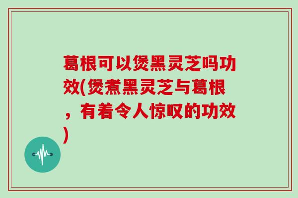 葛根可以煲黑灵芝吗功效(煲煮黑灵芝与葛根，有着令人惊叹的功效)