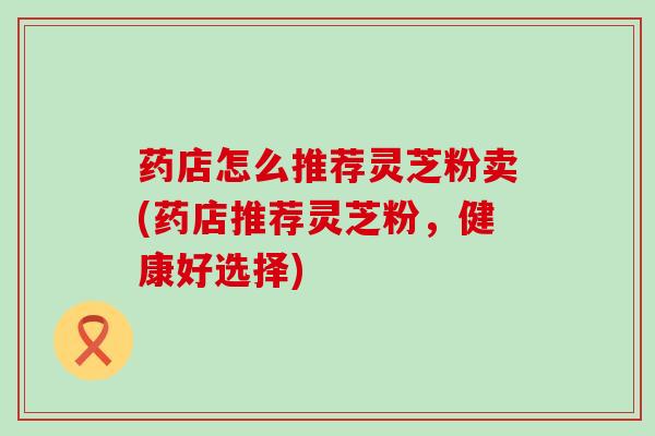 药店怎么推荐灵芝粉卖(药店推荐灵芝粉，健康好选择)