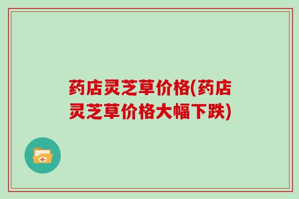 药店灵芝草价格(药店灵芝草价格大幅下跌)