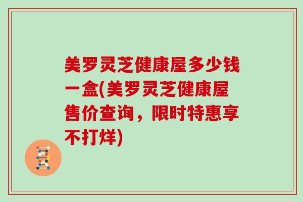 美罗灵芝健康屋多少钱一盒(美罗灵芝健康屋售价查询，限时特惠享不打烊)