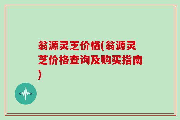 翁源灵芝价格(翁源灵芝价格查询及购买指南)