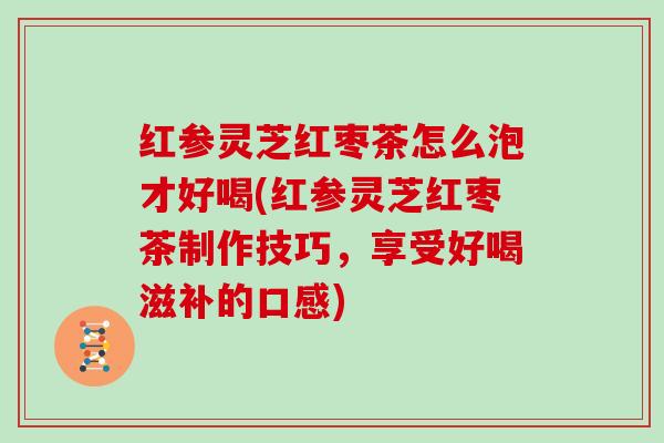 红参灵芝红枣茶怎么泡才好喝(红参灵芝红枣茶制作技巧，享受好喝滋补的口感)