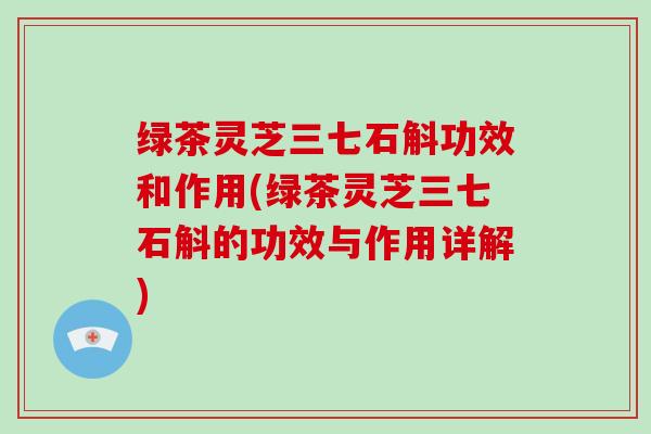 绿茶灵芝三七石斛功效和作用(绿茶灵芝三七石斛的功效与作用详解)