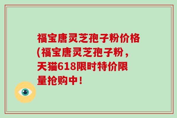 福宝唐灵芝孢子粉价格(福宝唐灵芝孢子粉，天猫618限时特价限量抢购中！