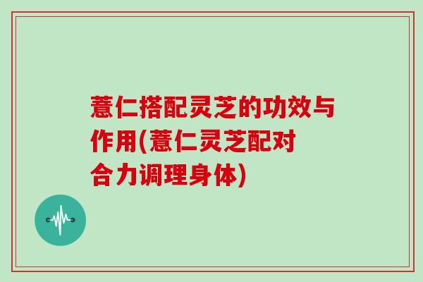 薏仁搭配灵芝的功效与作用(薏仁灵芝配对 合力调理身体)