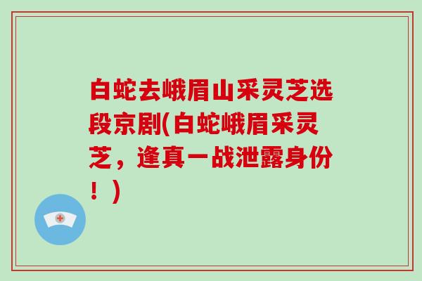 白蛇去峨眉山采灵芝选段京剧(白蛇峨眉采灵芝，逢真一战泄露身份！)