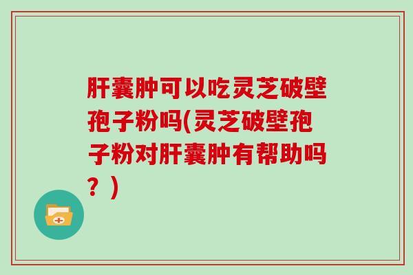 囊肿可以吃灵芝破壁孢子粉吗(灵芝破壁孢子粉对囊肿有帮助吗？)