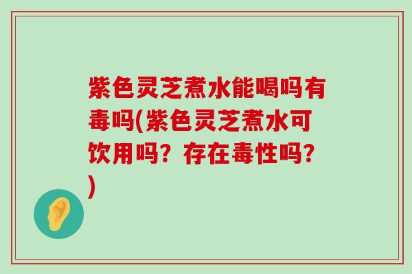 紫色灵芝煮水能喝吗有毒吗(紫色灵芝煮水可饮用吗？存在毒性吗？)