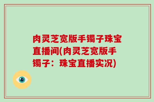 肉灵芝宽版手镯子珠宝直播间(肉灵芝宽版手镯子：珠宝直播实况)