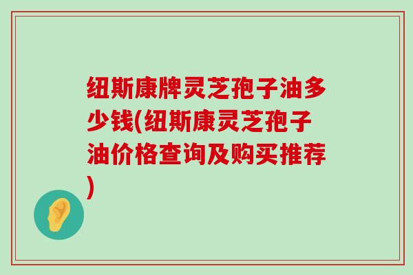 纽斯康牌灵芝孢子油多少钱(纽斯康灵芝孢子油价格查询及购买推荐)