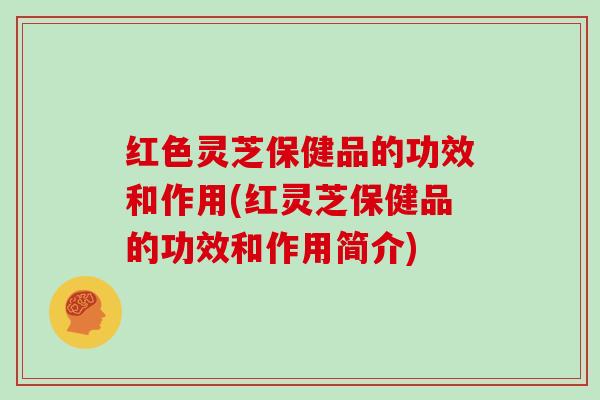 红色灵芝保健品的功效和作用(红灵芝保健品的功效和作用简介)