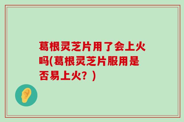 葛根灵芝片用了会上火吗(葛根灵芝片服用是否易上火？)