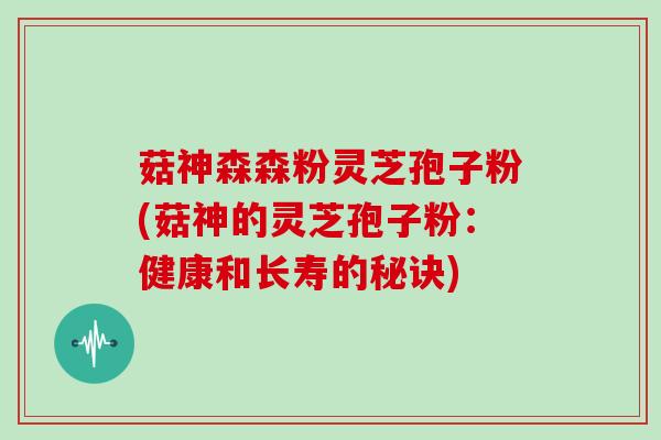 菇神森森粉灵芝孢子粉(菇神的灵芝孢子粉：健康和长寿的秘诀)