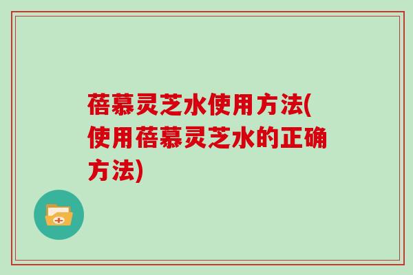 蓓慕灵芝水使用方法(使用蓓慕灵芝水的正确方法)