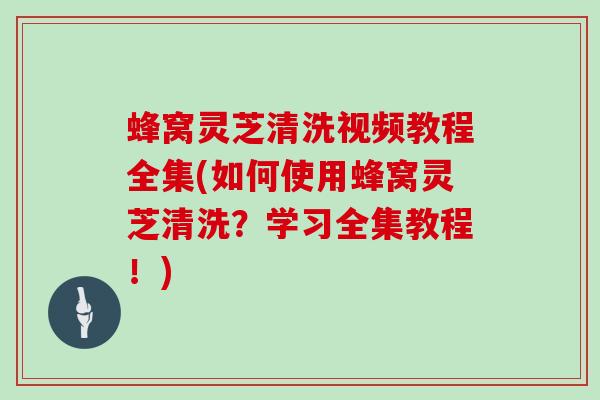 蜂窝灵芝清洗视频教程全集(如何使用蜂窝灵芝清洗？学习全集教程！)