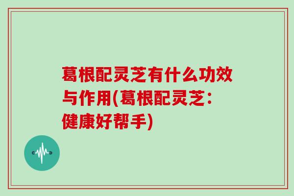 葛根配灵芝有什么功效与作用(葛根配灵芝：健康好帮手)