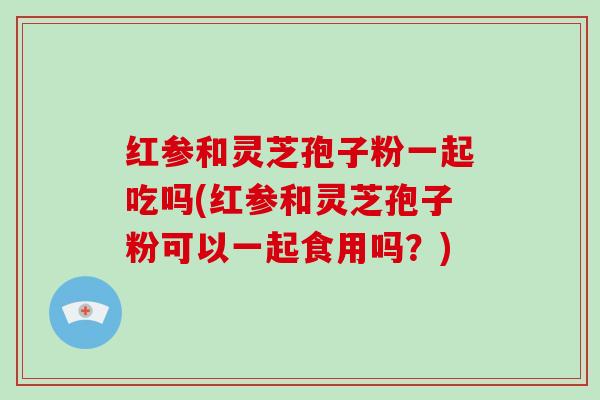 红参和灵芝孢子粉一起吃吗(红参和灵芝孢子粉可以一起食用吗？)