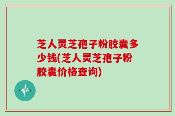 芝人灵芝孢子粉胶囊多少钱(芝人灵芝孢子粉胶囊价格查询)