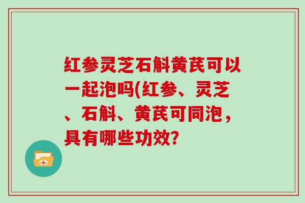 红参灵芝石斛黄芪可以一起泡吗(红参、灵芝、石斛、黄芪可同泡，具有哪些功效？