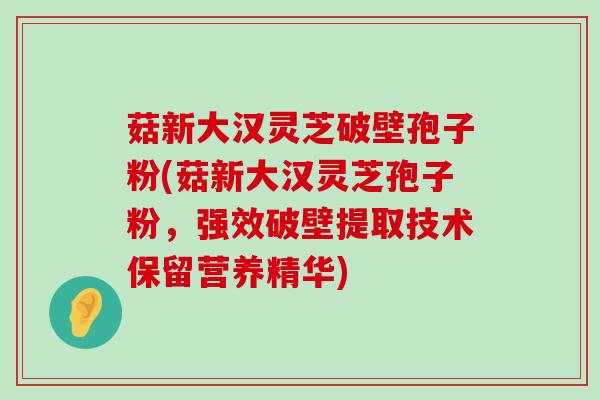 菇新大汉灵芝破壁孢子粉(菇新大汉灵芝孢子粉，强效破壁提取技术保留营养精华)