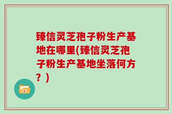 臻信灵芝孢子粉生产基地在哪里(臻信灵芝孢子粉生产基地坐落何方？)