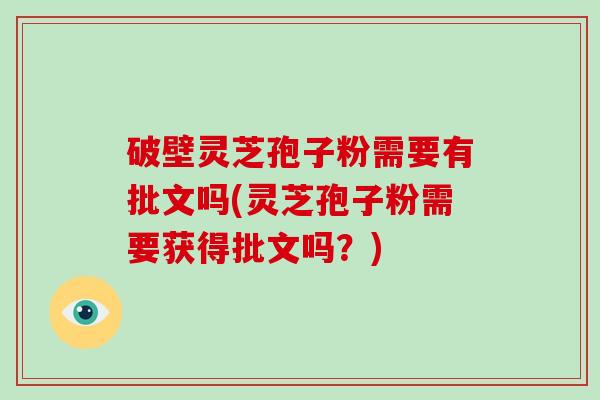 破壁灵芝孢子粉需要有批文吗(灵芝孢子粉需要获得批文吗？)