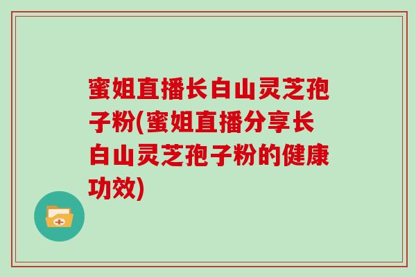 蜜姐直播长白山灵芝孢子粉(蜜姐直播分享长白山灵芝孢子粉的健康功效)