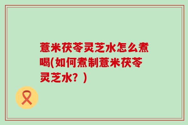 薏米茯苓灵芝水怎么煮喝(如何煮制薏米茯苓灵芝水？)