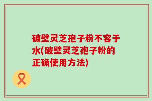 破壁灵芝孢子粉不容于水(破壁灵芝孢子粉的正确使用方法)