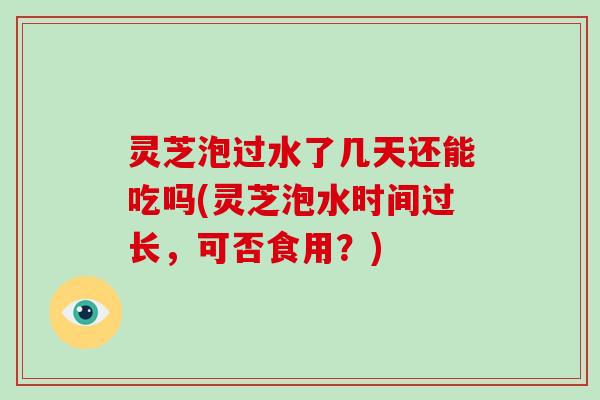 灵芝泡过水了几天还能吃吗(灵芝泡水时间过长，可否食用？)