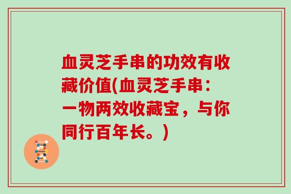 灵芝手串的功效有收藏价值(灵芝手串：一物两效收藏宝，与你同行百年长。)