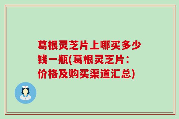 葛根灵芝片上哪买多少钱一瓶(葛根灵芝片：价格及购买渠道汇总)