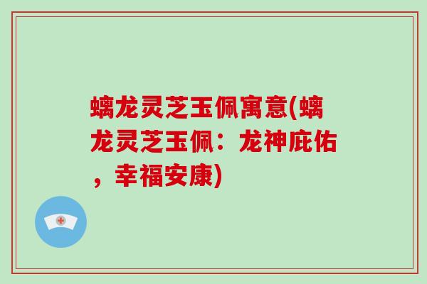 螭龙灵芝玉佩寓意(螭龙灵芝玉佩：龙神庇佑，幸福安康)