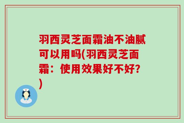 羽西灵芝面霜油不油腻可以用吗(羽西灵芝面霜：使用效果好不好？)