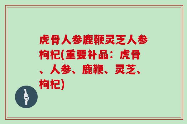 虎骨人参鹿鞭灵芝人参枸杞(重要补品：虎骨、人参、鹿鞭、灵芝、枸杞)