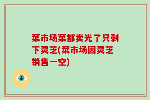 菜市场菜都卖光了只剩下灵芝(菜市场因灵芝销售一空)