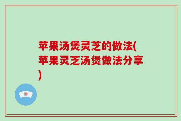 苹果汤煲灵芝的做法(苹果灵芝汤煲做法分享)