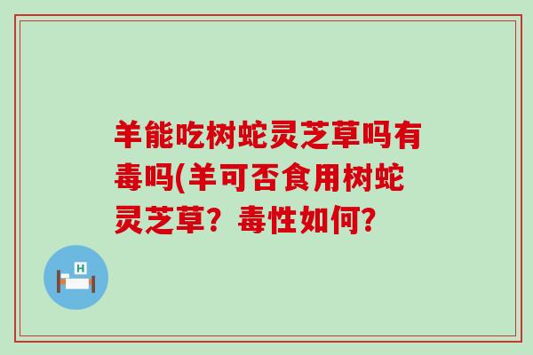 羊能吃树蛇灵芝草吗有毒吗(羊可否食用树蛇灵芝草？毒性如何？