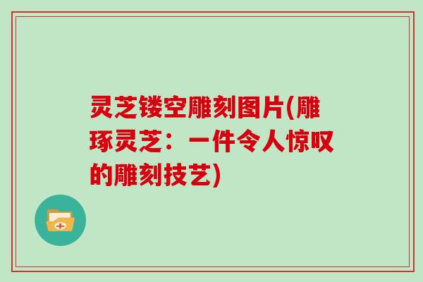 灵芝镂空雕刻图片(雕琢灵芝：一件令人惊叹的雕刻技艺)