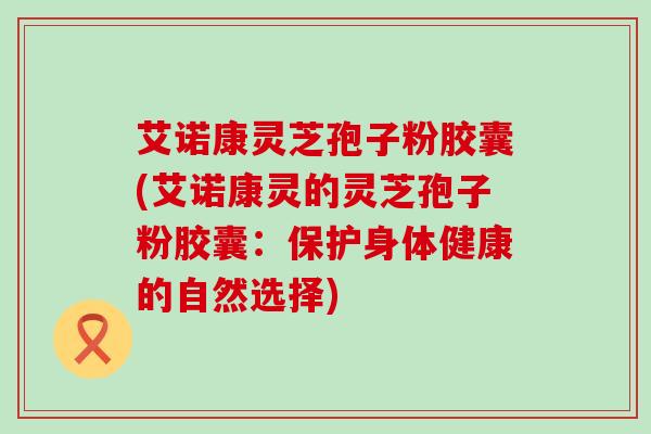 艾诺康灵芝孢子粉胶囊(艾诺康灵的灵芝孢子粉胶囊：保护身体健康的自然选择)