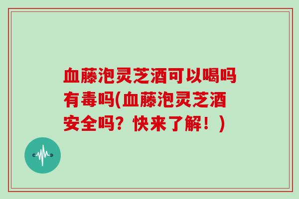 藤泡灵芝酒可以喝吗有毒吗(藤泡灵芝酒安全吗？快来了解！)