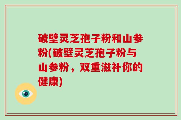 破壁灵芝孢子粉和山参粉(破壁灵芝孢子粉与山参粉，双重滋补你的健康)