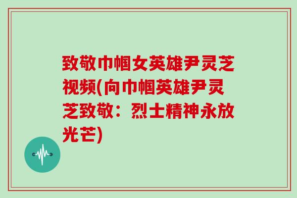 致敬巾帼女英雄尹灵芝视频(向巾帼英雄尹灵芝致敬：烈士精神永放光芒)