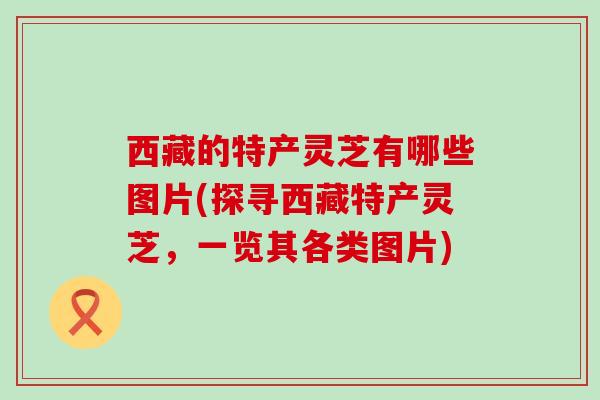 西藏的特产灵芝有哪些图片(探寻西藏特产灵芝，一览其各类图片)